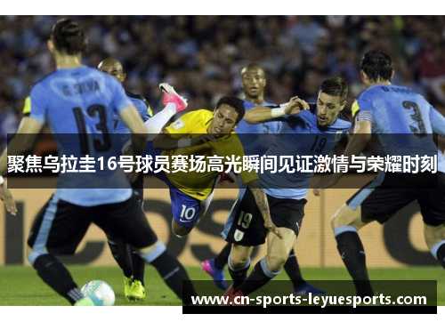 聚焦乌拉圭16号球员赛场高光瞬间见证激情与荣耀时刻