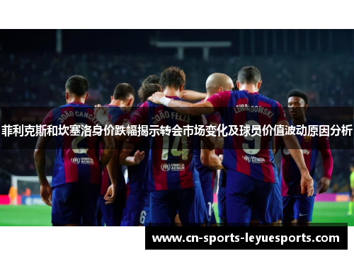 菲利克斯和坎塞洛身价跌幅揭示转会市场变化及球员价值波动原因分析