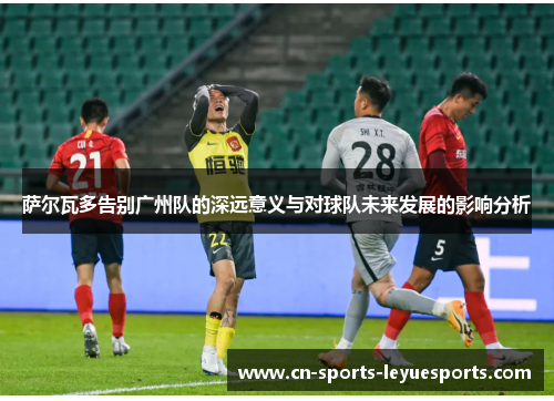 萨尔瓦多告别广州队的深远意义与对球队未来发展的影响分析