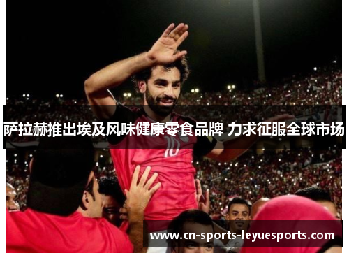 萨拉赫推出埃及风味健康零食品牌 力求征服全球市场