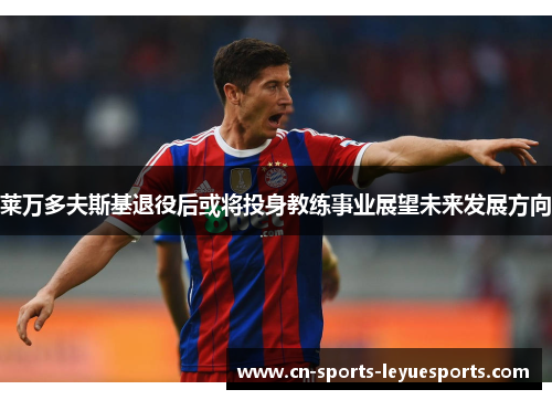 莱万多夫斯基退役后或将投身教练事业展望未来发展方向