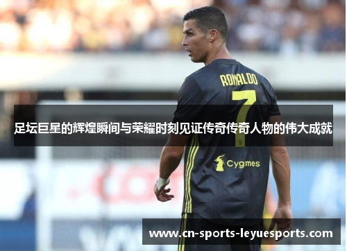 足坛巨星的辉煌瞬间与荣耀时刻见证传奇传奇人物的伟大成就