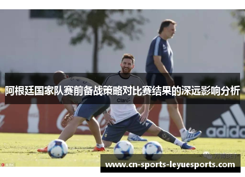 阿根廷国家队赛前备战策略对比赛结果的深远影响分析
