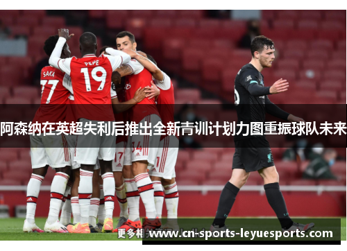阿森纳在英超失利后推出全新青训计划力图重振球队未来 阿森纳在英超失利后推出全新青训计划力图重振球队未来
