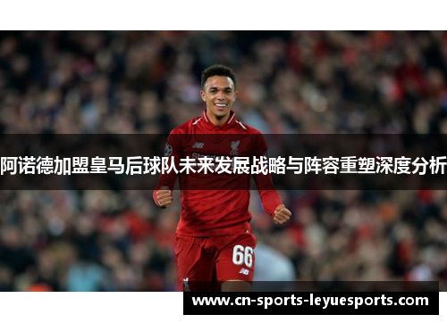 阿诺德加盟皇马后球队未来发展战略与阵容重塑深度分析 阿诺德加盟皇马后球队未来发展战略与阵容重塑深度分析