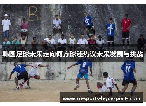 韩国足球未来走向何方球迷热议未来发展与挑战 韩国足球未来走向何方球迷热议未来发展与挑战