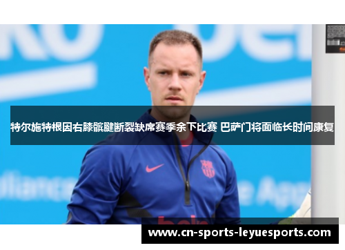 特尔施特根因右膝髌腱断裂缺席赛季余下比赛 巴萨门将面临长时间康复