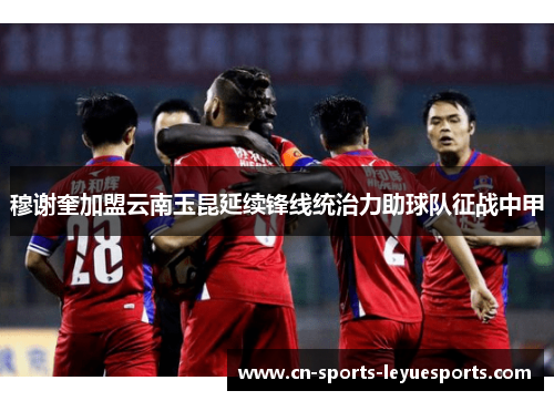 穆谢奎加盟云南玉昆延续锋线统治力助球队征战中甲