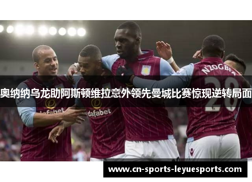 奥纳纳乌龙助阿斯顿维拉意外领先曼城比赛惊现逆转局面 奥纳纳乌龙助阿斯顿维拉意外领先曼城比赛惊现逆转局面