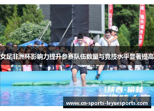 女足非洲杯影响力提升参赛队伍数量与竞技水平显著提高